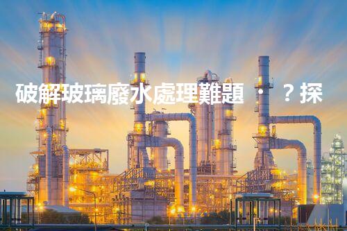 破解玻璃廢水處理難題？探索綠色環(huán)保新路徑！